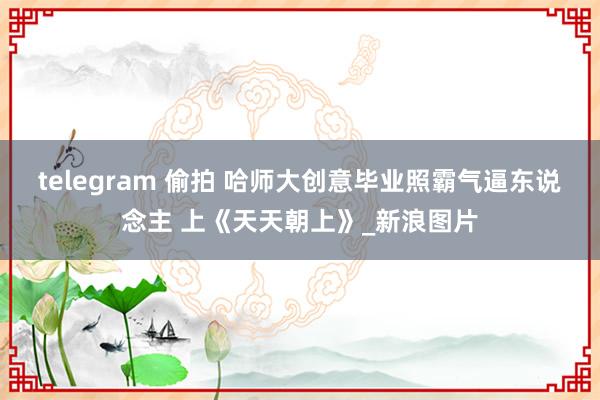 telegram 偷拍 哈师大创意毕业照霸气逼东说念主 上《天天朝上》_新浪图片