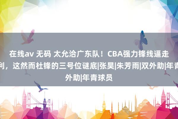 在线av 无码 太允洽广东队！CBA强力锋线逼走贝兹利，这然而杜锋的三号位谜底|张昊|朱芳雨|双外助|年青球员