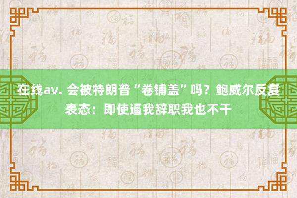 在线av. 会被特朗普“卷铺盖”吗？鲍威尔反复表态：即使逼我辞职我也不干