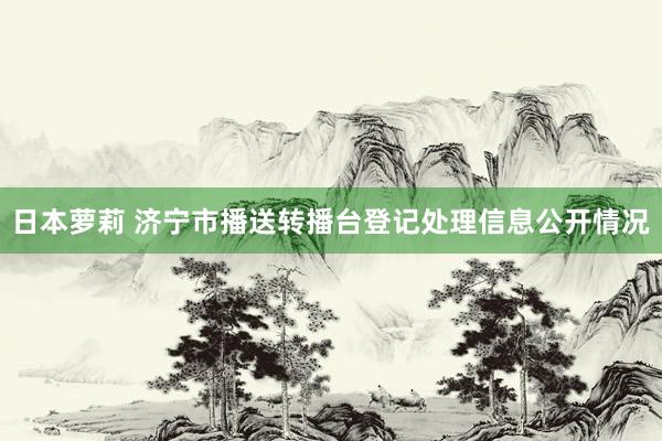 日本萝莉 济宁市播送转播台登记处理信息公开情况