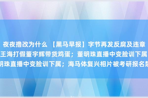 夜夜撸改为什么 【黑马早报】字节再发反腐及违章通报：革职103东谈主；王海打假董宇辉带货鸡蛋；董明珠直播中变脸训下属；海马体复兴相片被考研报名禁用...