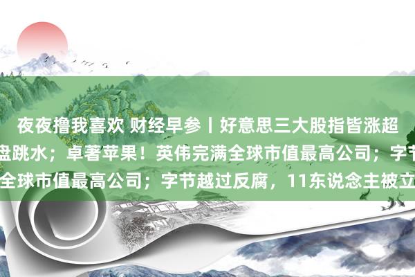 夜夜撸我喜欢 财经早参丨好意思三大股指皆涨超1%，特朗普见识股尾盘跳水；卓著苹果！英伟完满全球市值最高公司；字节越过反腐，11东说念主被立案