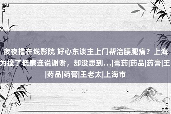 夜夜撸在线影院 好心东谈主上门帮治腰腿痛？上海老东谈主以为捡了低廉连说谢谢，却没思到…|膏药|药品|药膏|王老太|上海市