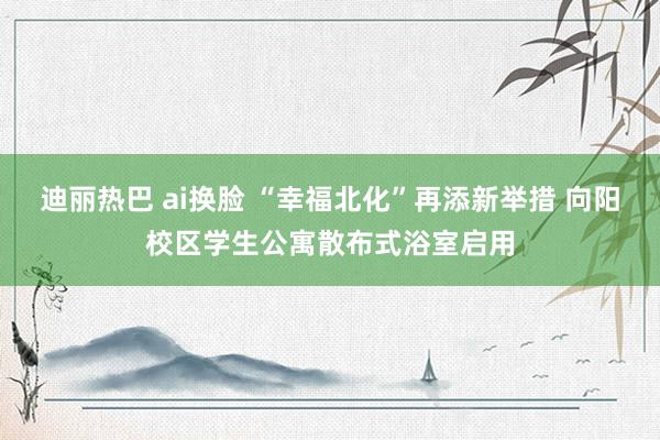 迪丽热巴 ai换脸 “幸福北化”再添新举措 向阳校区学生公寓散布式浴室启用