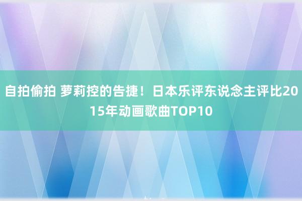 自拍偷拍 萝莉控的告捷！日本乐评东说念主评比2015年动画歌曲TOP10