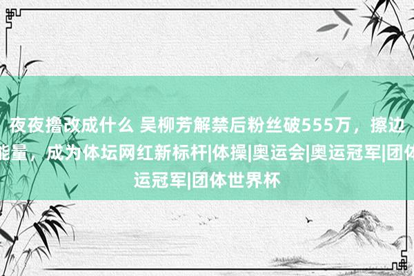 夜夜撸改成什么 吴柳芳解禁后粉丝破555万，擦边擦出正能量，成为体坛网红新标杆|体操|奥运会|奥运冠军|团体世界杯