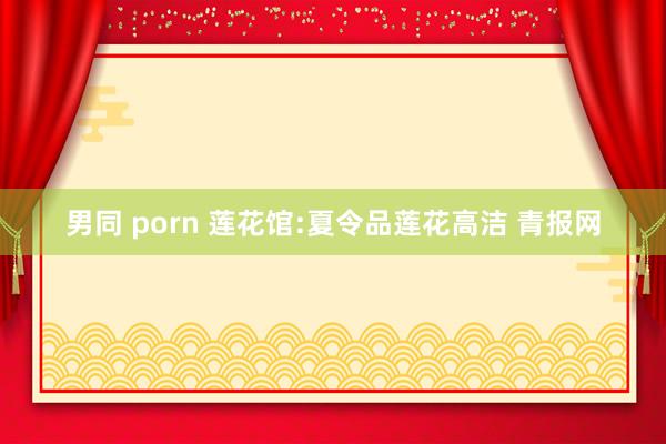 男同 porn 莲花馆:夏令品莲花高洁 青报网