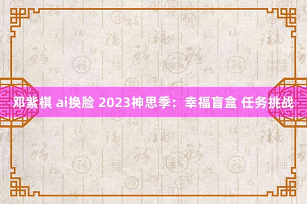 邓紫棋 ai换脸 2023神思季：幸福盲盒 任务挑战