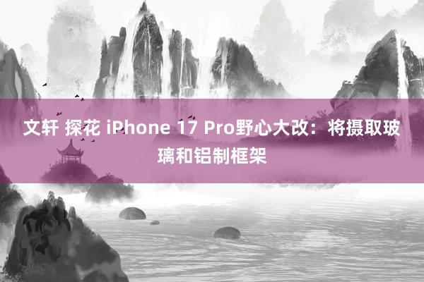 文轩 探花 iPhone 17 Pro野心大改：将摄取玻璃和铝制框架