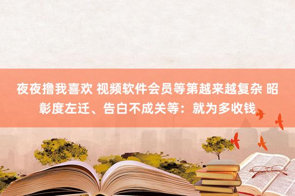 夜夜撸我喜欢 视频软件会员等第越来越复杂 昭彰度左迁、告白不成关等：就为多收钱