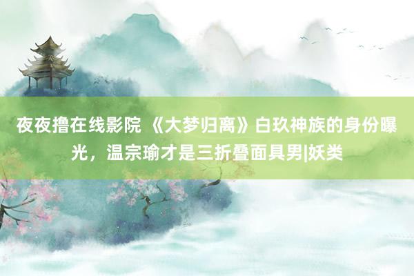 夜夜撸在线影院 《大梦归离》白玖神族的身份曝光，温宗瑜才是三折叠面具男|妖类