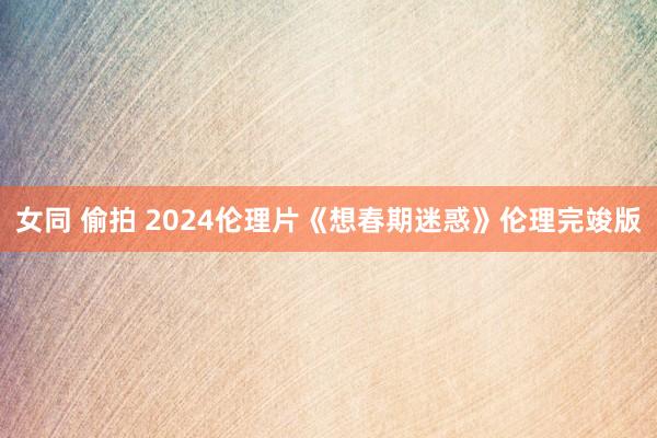 女同 偷拍 2024伦理片《想春期迷惑》伦理完竣版