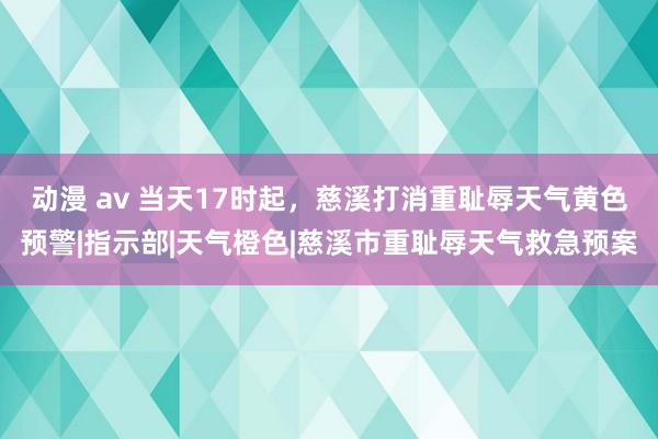 动漫 av 当天17时起，慈溪打消重耻辱天气黄色预警|指示部|天气橙色|慈溪市重耻辱天气救急预案