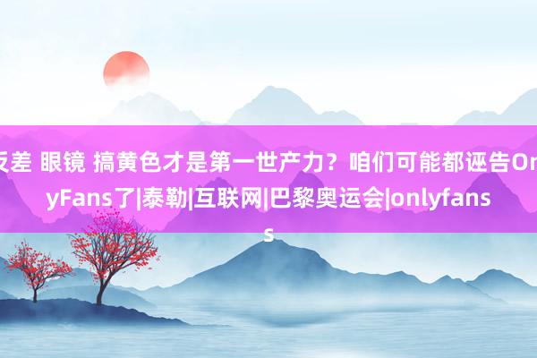 反差 眼镜 搞黄色才是第一世产力？咱们可能都诬告OnlyFans了|泰勒|互联网|巴黎奥运会|onlyfans