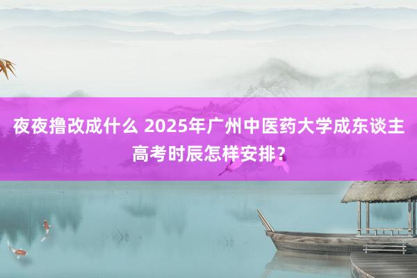 夜夜撸改成什么 2025年广州中医药大学成东谈主高考时辰怎样安排？