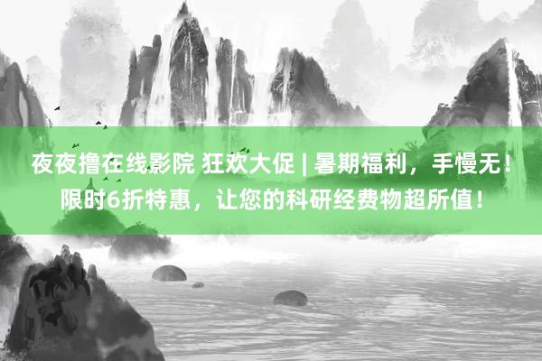 夜夜撸在线影院 狂欢大促 | 暑期福利，手慢无！限时6折特惠，让您的科研经费物超所值！