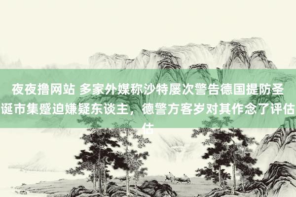 夜夜撸网站 多家外媒称沙特屡次警告德国提防圣诞市集蹙迫嫌疑东谈主，德警方客岁对其作念了评估