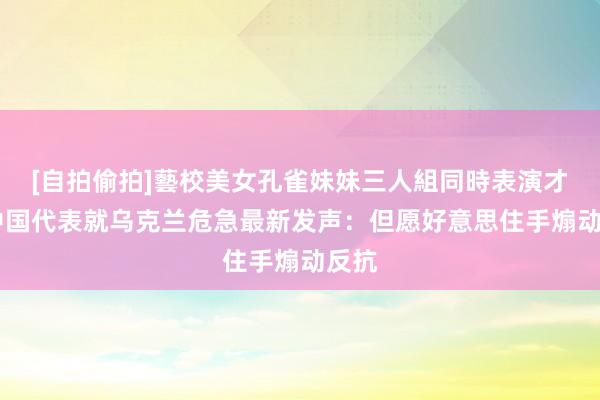 [自拍偷拍]藝校美女孔雀妹妹三人組同時表演才藝 中国代表就乌克兰危急最新发声：但愿好意思住手煽动反抗