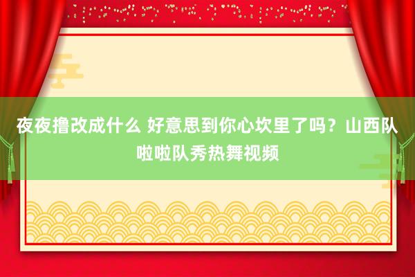 夜夜撸改成什么 好意思到你心坎里了吗？山西队啦啦队秀热舞视频