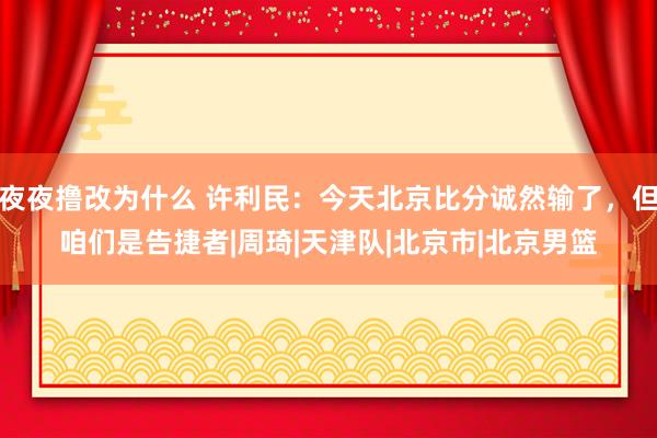 夜夜撸改为什么 许利民：今天北京比分诚然输了，但咱们是告捷者|周琦|天津队|北京市|北京男篮