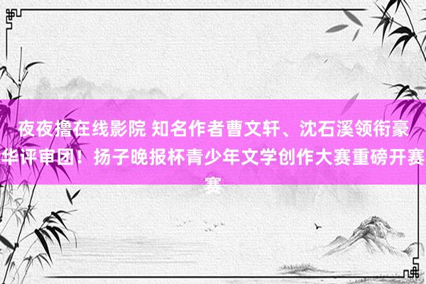 夜夜撸在线影院 知名作者曹文轩、沈石溪领衔豪华评审团！扬子晚报杯青少年文学创作大赛重磅开赛