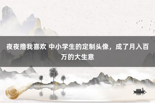 夜夜撸我喜欢 中小学生的定制头像，成了月入百万的大生意