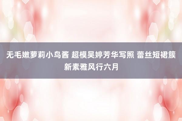 无毛嫩萝莉小鸟酱 超模吴婷芳华写照 蕾丝短裙簇新素雅风行六月